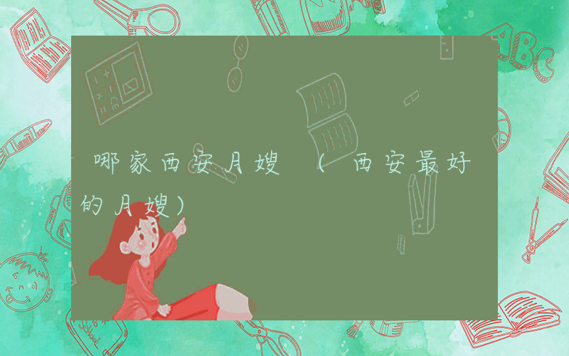 哪家西安月嫂 (西安最好的月嫂)